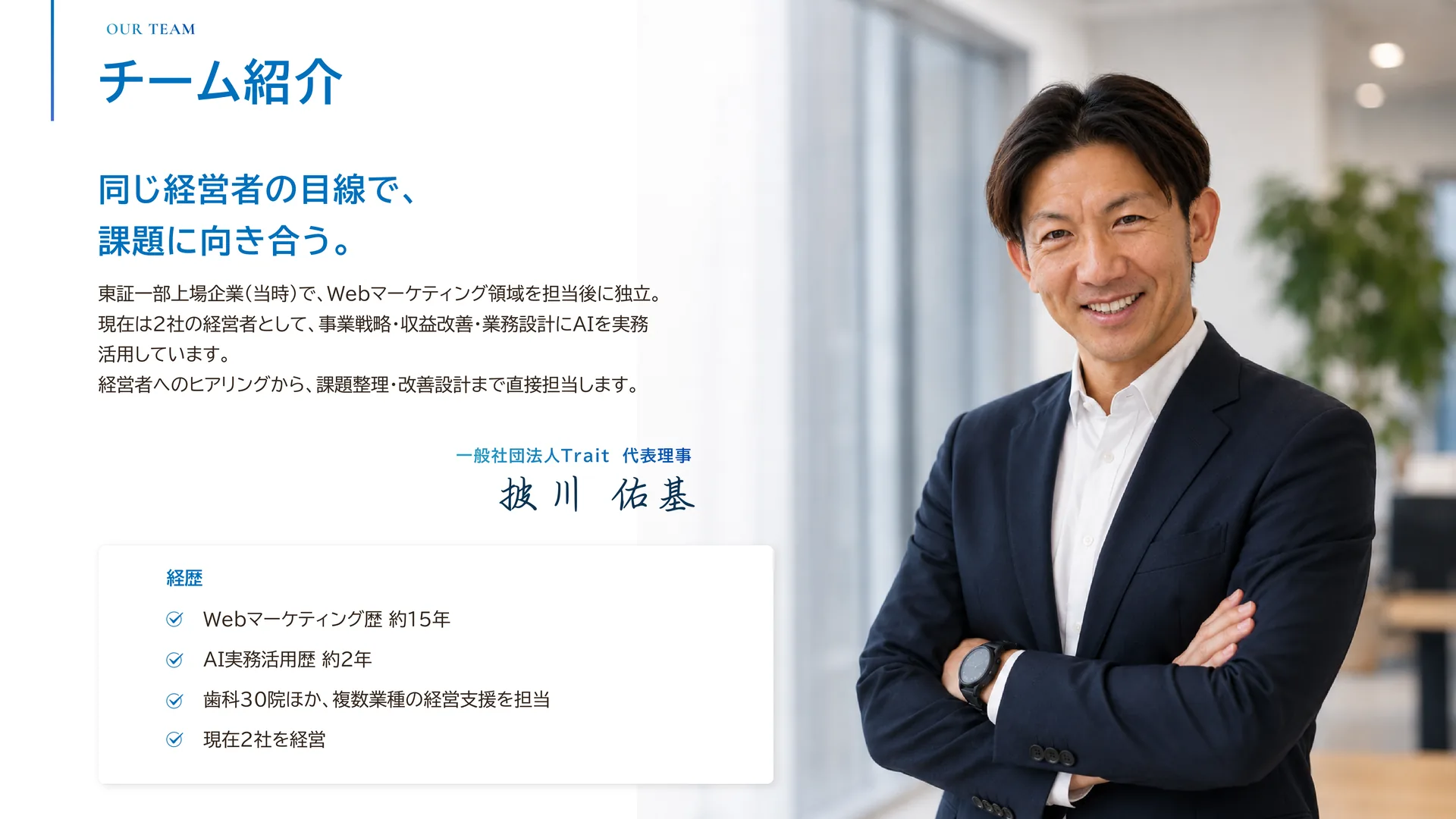 チーム紹介 — 一般社団法人Trait 代表理事 披川佑基。同じ経営者の目線で、課題に向き合う。東証一部上場企業（当時）でWebマーケティング領域を担当後に独立し、現在は2社の経営者として事業戦略・収益改善・業務設計にAIを実務活用。経歴はWebマーケティング歴約15年、AI実務活用歴約2年、歯科30院ほか複数業種の経営支援を担当、現在2社を経営。