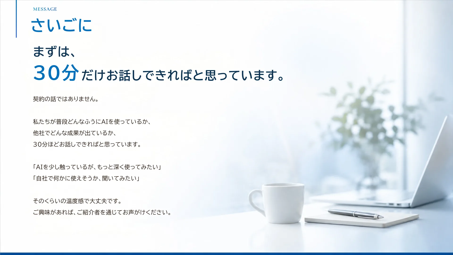さいごに — まずは、30分だけお話しできればと思っています。契約の話ではなく、普段どうAIを使っているか、他社でどんな成果が出ているかをお伝えします。